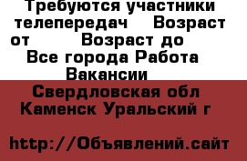 Требуются участники телепередач. › Возраст от ­ 18 › Возраст до ­ 60 - Все города Работа » Вакансии   . Свердловская обл.,Каменск-Уральский г.